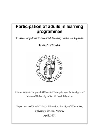 Participation of adults in learning
programmes
A case study done in two adult learning centres in Uganda
Egidius NIWAGABA
A thesis submitted in partial fulfilment of the requirement for the degree of
Master of Philosophy in Special Needs Education
Department of Special Needs Education, Faculty of Education,
University of Oslo, Norway
April, 2007
 