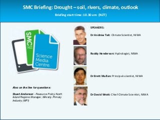 SMC Briefing: Drought – soil, rivers, climate, outlook
                                  Briefing start time: 10.30 am (NZT)


                                                          SPEAKERS:

                                                          Dr Andrew Tait: Climate Scientist, NIWA




                                                          Roddy Henderson: Hydrologist, NIWA




                                                          Dr Brett Mullan: Principal scientist, NIWA


Also on the line for questions:

Stuart Anderson - Resource Policy North                   Dr David Wratt: Chief Climate Scientist, NIWA
Island Regions Manager, Ministry Primary
Industry (MPI)
 