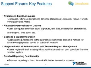 Support Forums Key Features                                                   ni.com/forums




• Available in Eight Languages
    • Japanese, Chinese (Simplified), Chinese (Traditional), Spanish, Italian, Turkish,
    Portuguese and Arabic
• Advanced Personalization Options
    • User configured emoticon style, signature, font size, subscription preferences,
     board layout, time zone, etc.
• Backend Support Integration
    • Applications Engineering in the appropriate worldwide branch is notified for
    each message posted based on customer location.
• Integrated with NI Authentication and Service Request Management
     • Users login with their existing NI authentication and can post questions Service
     creation system.
• Detailed Reporting Functionality
     • Granular reporting to trend forum traffic better to monitor success.
  ni.com                                    16
 