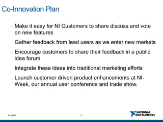 Co-Innovation Plan

   -   Make it easy for NI Customers to share discuss and vote
       on new features
   -   Gather feedback from lead users as we enter new markets
   -   Encourage customers to share their feedback in a public
       idea forum
   -   Integrate these ideas into traditional marketing efforts
   -   Launch customer driven product enhancements at NI-
       Week, our annual user conference and trade show.




 ni.com                            21
 