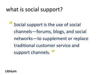 what is social support?

   Social support is the use of social
   channels—forums, blogs, and social
   networks—to supplement or replace
   traditional customer service and
   support channels.
 