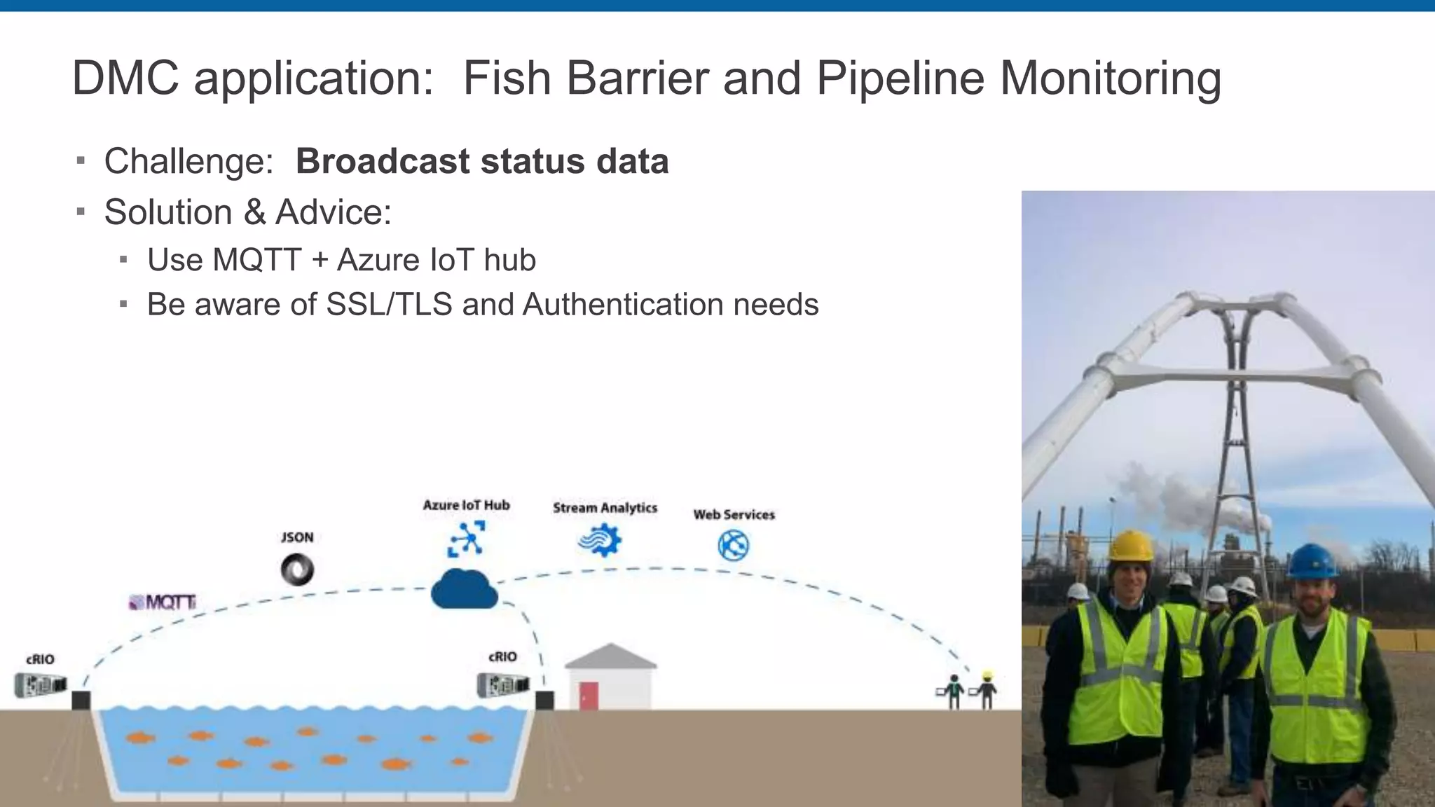 DMC application: Fish Barrier and Pipeline Monitoring
 Challenge: Broadcast status data
 Solution & Advice:
 Use MQTT + Azure IoT hub
 Be aware of SSL/TLS and Authentication needs
 