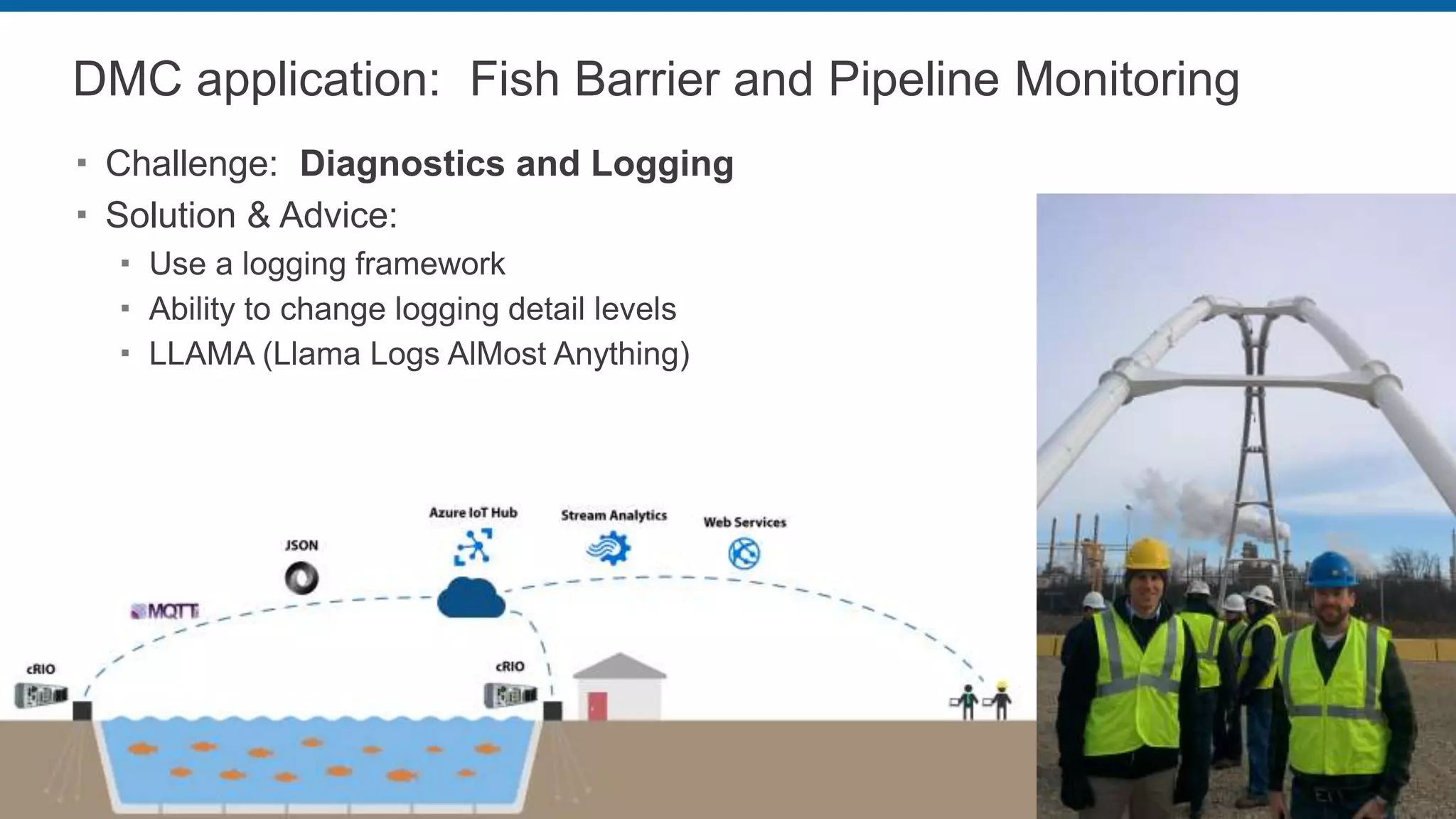 DMC application: Fish Barrier and Pipeline Monitoring
 Challenge: Diagnostics and Logging
 Solution & Advice:
 Use a logging framework
 Ability to change logging detail levels
 LLAMA (Llama Logs AlMost Anything)
 