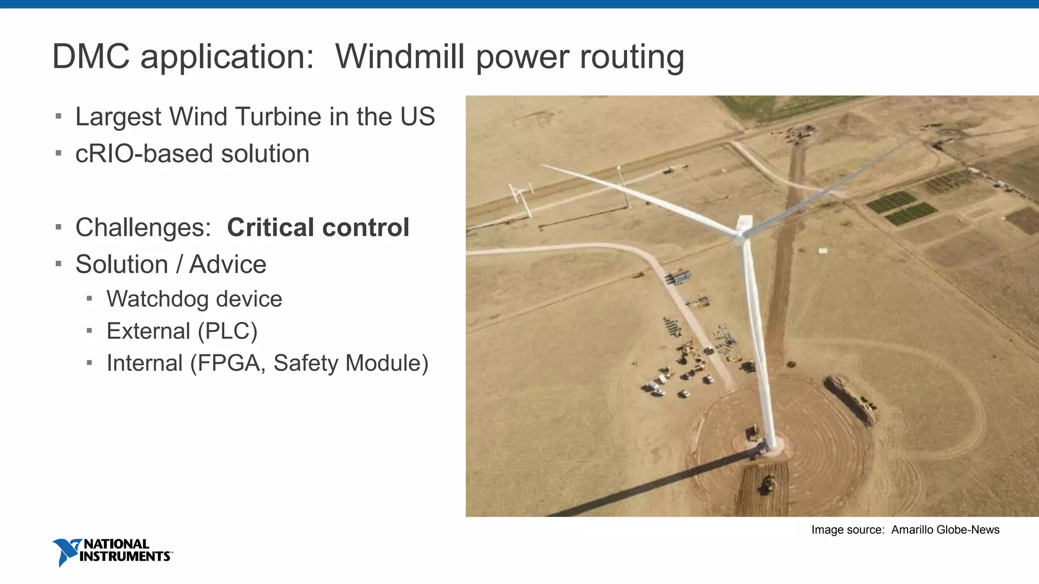DMC application: Windmill power routing
 Largest Wind Turbine in the US
 cRIO-based solution
 Challenges: Critical control
 Solution / Advice
 Watchdog device
 External (PLC)
 Internal (FPGA, Safety Module)
Image source: Amarillo Globe-News
 