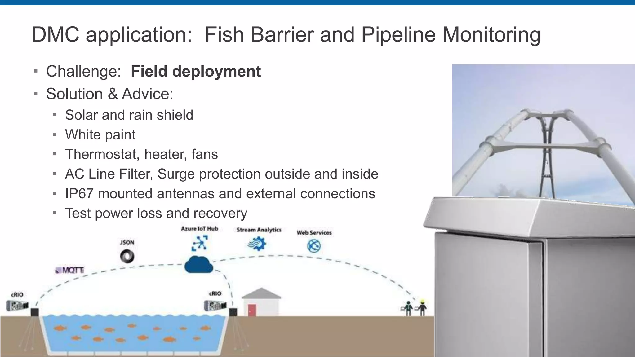 DMC application: Fish Barrier and Pipeline Monitoring
 Challenge: Field deployment
 Solution & Advice:
 Solar and rain shield
 White paint
 Thermostat, heater, fans
 AC Line Filter, Surge protection outside and inside
 IP67 mounted antennas and external connections
 Test power loss and recovery
 