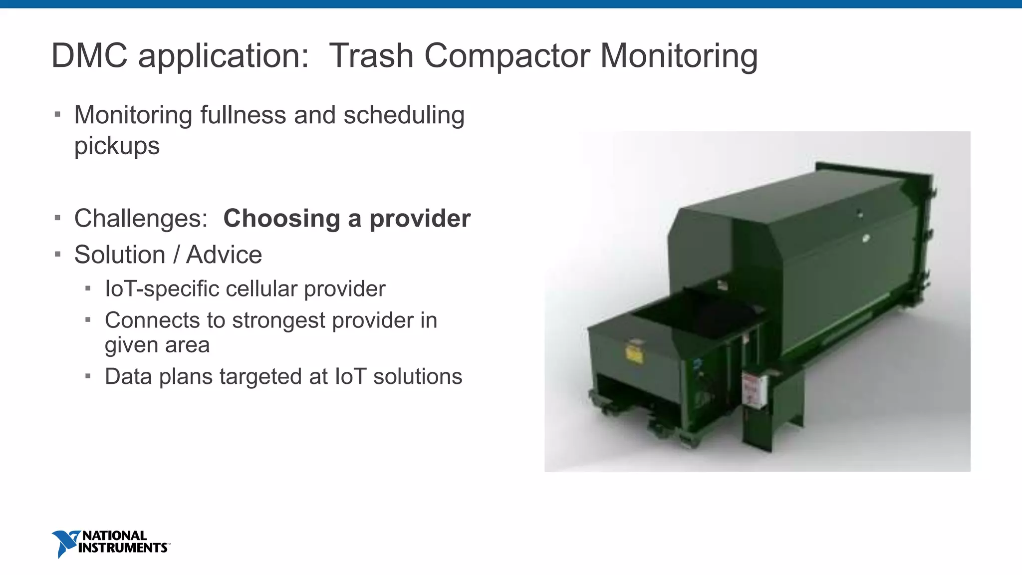 DMC application: Trash Compactor Monitoring
 Monitoring fullness and scheduling
pickups
 Challenges: Choosing a provider
 Solution / Advice
 IoT-specific cellular provider
 Connects to strongest provider in
given area
 Data plans targeted at IoT solutions
 
