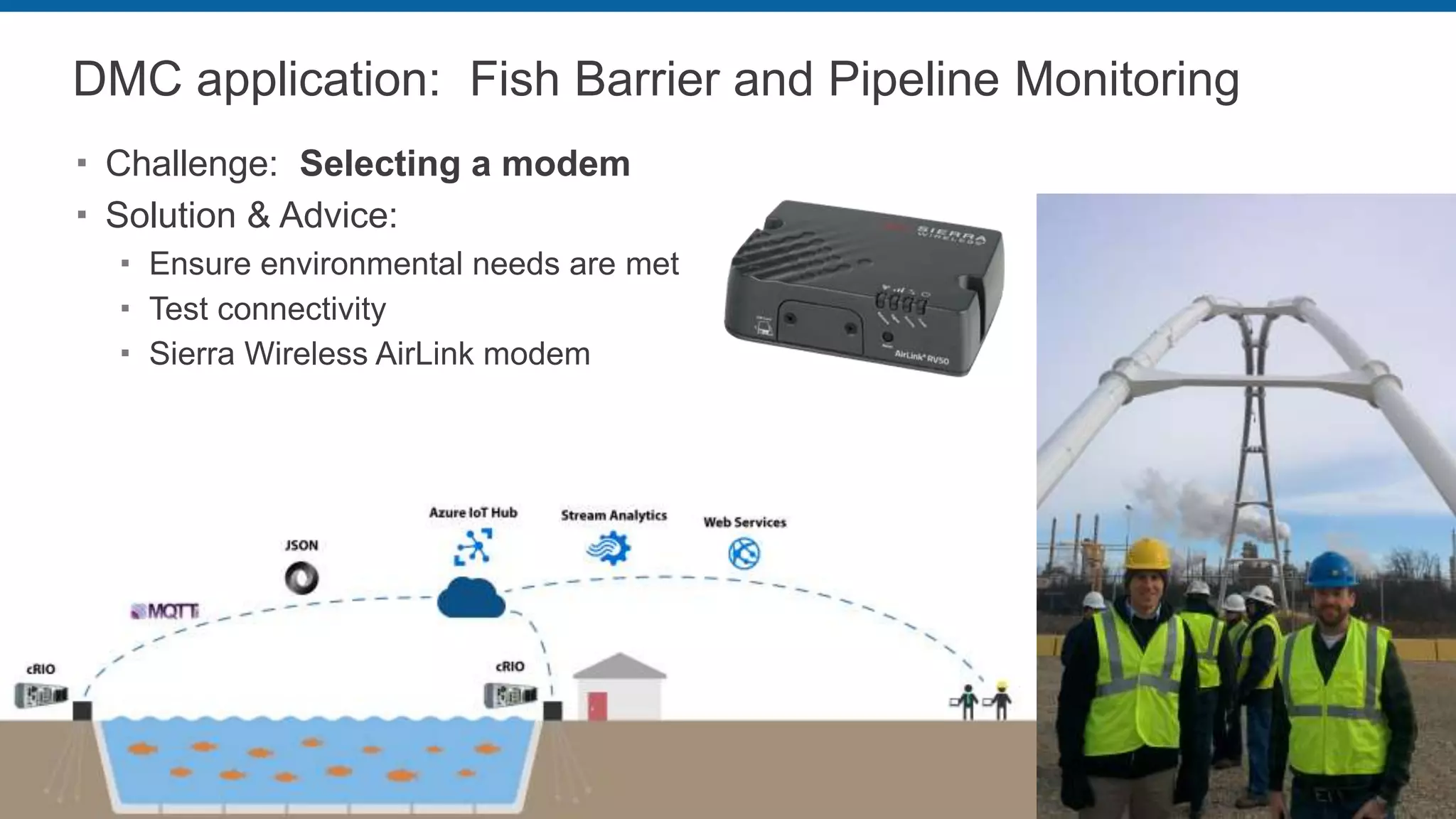 DMC application: Fish Barrier and Pipeline Monitoring
 Challenge: Selecting a modem
 Solution & Advice:
 Ensure environmental needs are met
 Test connectivity
 Sierra Wireless AirLink modem
 