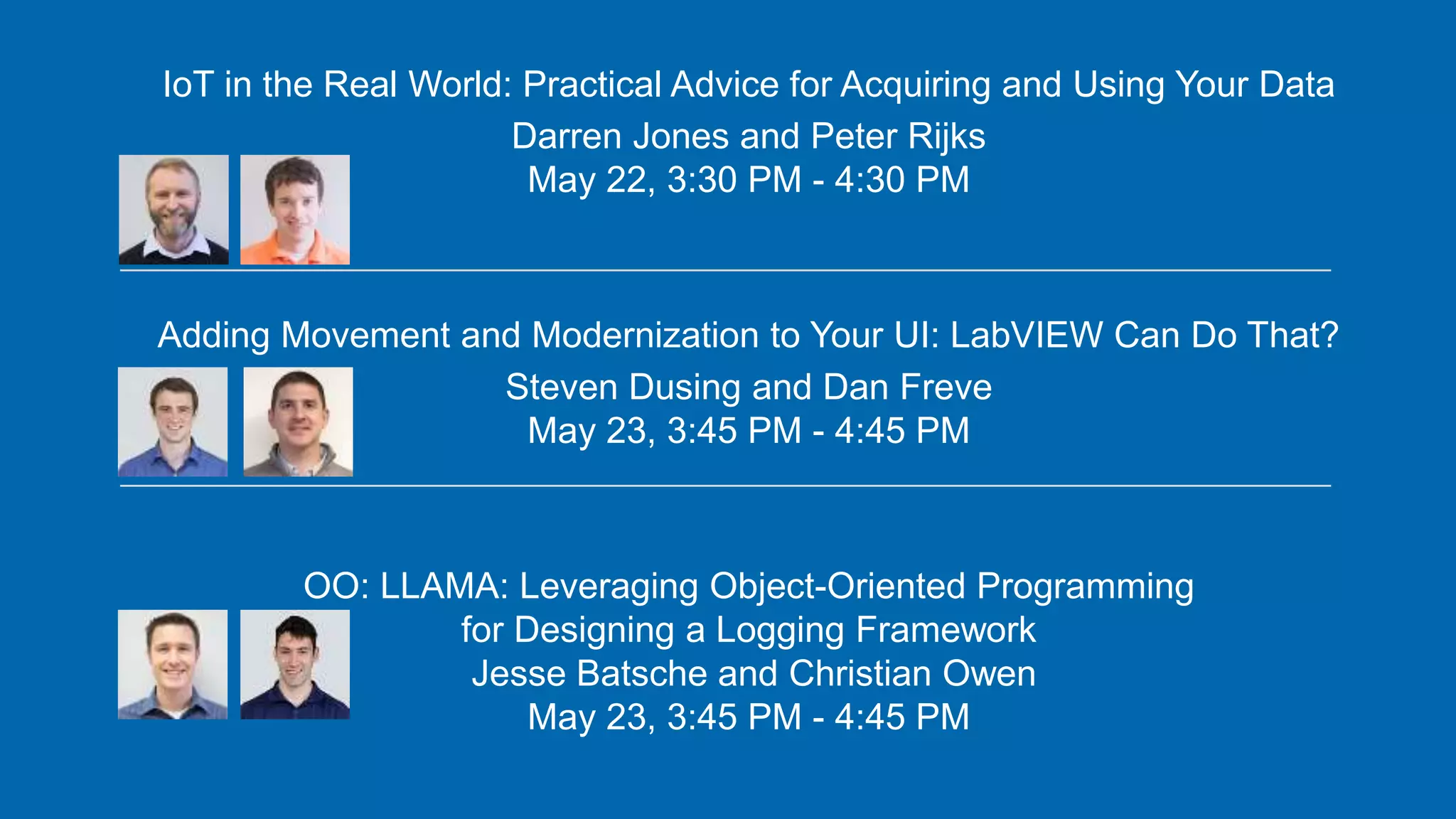 IoT in the Real World: Practical Advice for Acquiring and Using Your Data
Darren Jones and Peter Rijks
May 22, 3:30 PM - 4:30 PM
Adding Movement and Modernization to Your UI: LabVIEW Can Do That?
Steven Dusing and Dan Freve
May 23, 3:45 PM - 4:45 PM
OO: LLAMA: Leveraging Object-Oriented Programming
for Designing a Logging Framework
Jesse Batsche and Christian Owen
May 23, 3:45 PM - 4:45 PM
 