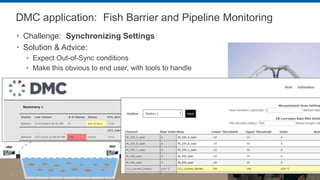 DMC application: Fish Barrier and Pipeline Monitoring
 Challenge: Synchronizing Settings
 Solution & Advice:
 Expect Out-of-Sync conditions
 Make this obvious to end user, with tools to handle
 