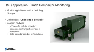 DMC application: Trash Compactor Monitoring
 Monitoring fullness and scheduling
pickups
 Challenges: Choosing a provider
 Solution / Advice
 IoT-specific cellular provider
 Connects to strongest provider in
given area
 Data plans targeted at IoT solutions
 