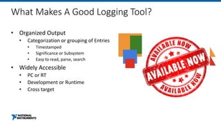 What Makes A Good Logging Tool?
• Organized Output
• Categorization or grouping of Entries
• Timestamped
• Significance or Subsystem
• Easy to read, parse, search
• Widely Accessible
• PC or RT
• Development or Runtime
• Cross target
 
