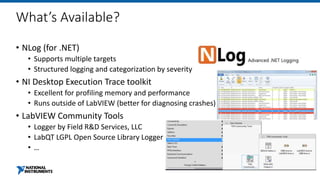 What’s Available?
• NLog (for .NET)
• Supports multiple targets
• Structured logging and categorization by severity
• NI Desktop Execution Trace toolkit
• Excellent for profiling memory and performance
• Runs outside of LabVIEW (better for diagnosing crashes)
• LabVIEW Community Tools
• Logger by Field R&D Services, LLC
• LabQT LGPL Open Source Library Logger
• …
 