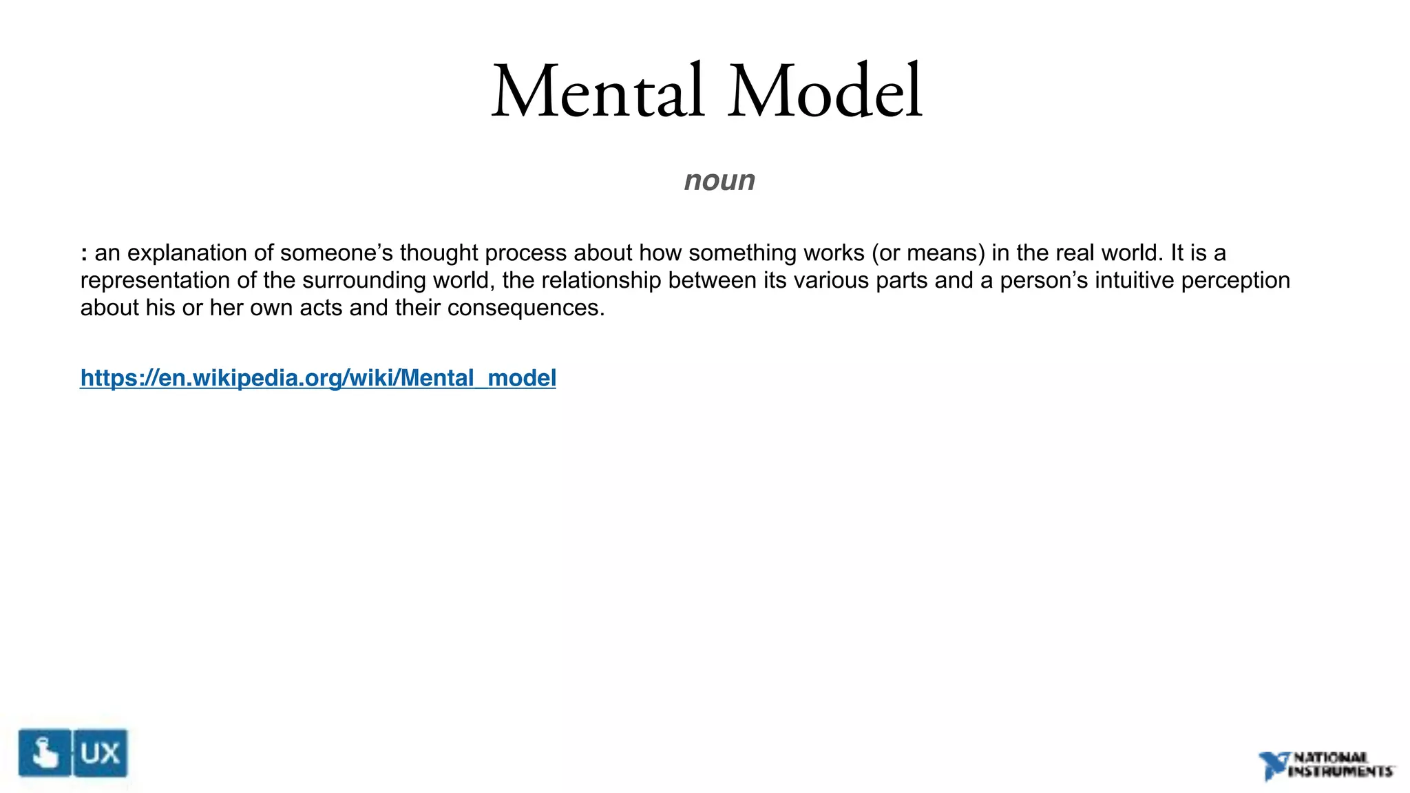 Mental Model
noun
: an explanation of someone’s thought process about how something works (or means) in the real world. It is a
representation of the surrounding world, the relationship between its various parts and a person’s intuitive perception
about his or her own acts and their consequences.
https://en.wikipedia.org/wiki/Mental_model
 