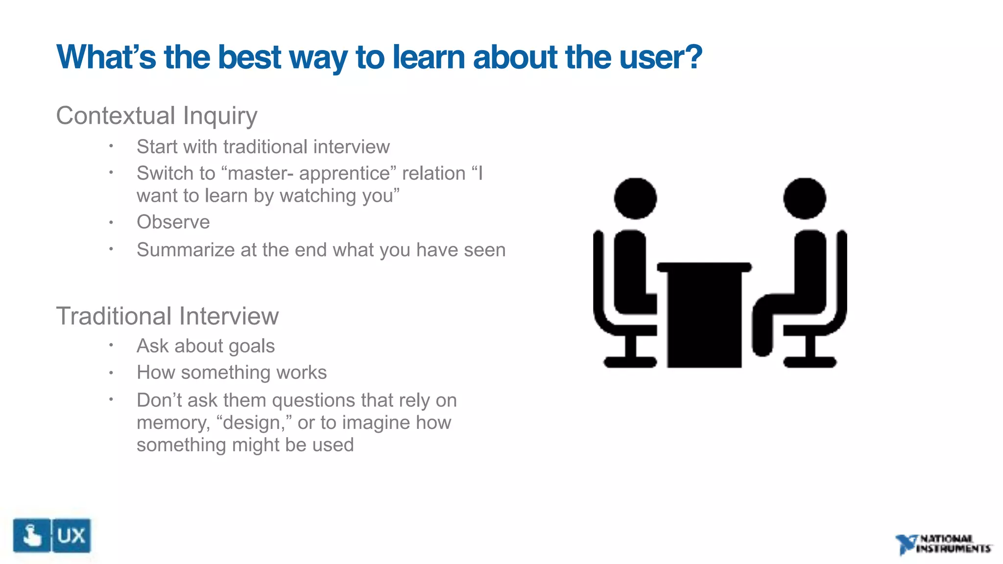 What’s the best way to learn about the user?
Contextual Inquiry
• Start with traditional interview
• Switch to “master- apprentice” relation “I
want to learn by watching you”
• Observe
• Summarize at the end what you have seen
Traditional Interview
• Ask about goals
• How something works
• Don’t ask them questions that rely on
memory, “design,” or to imagine how
something might be used
 