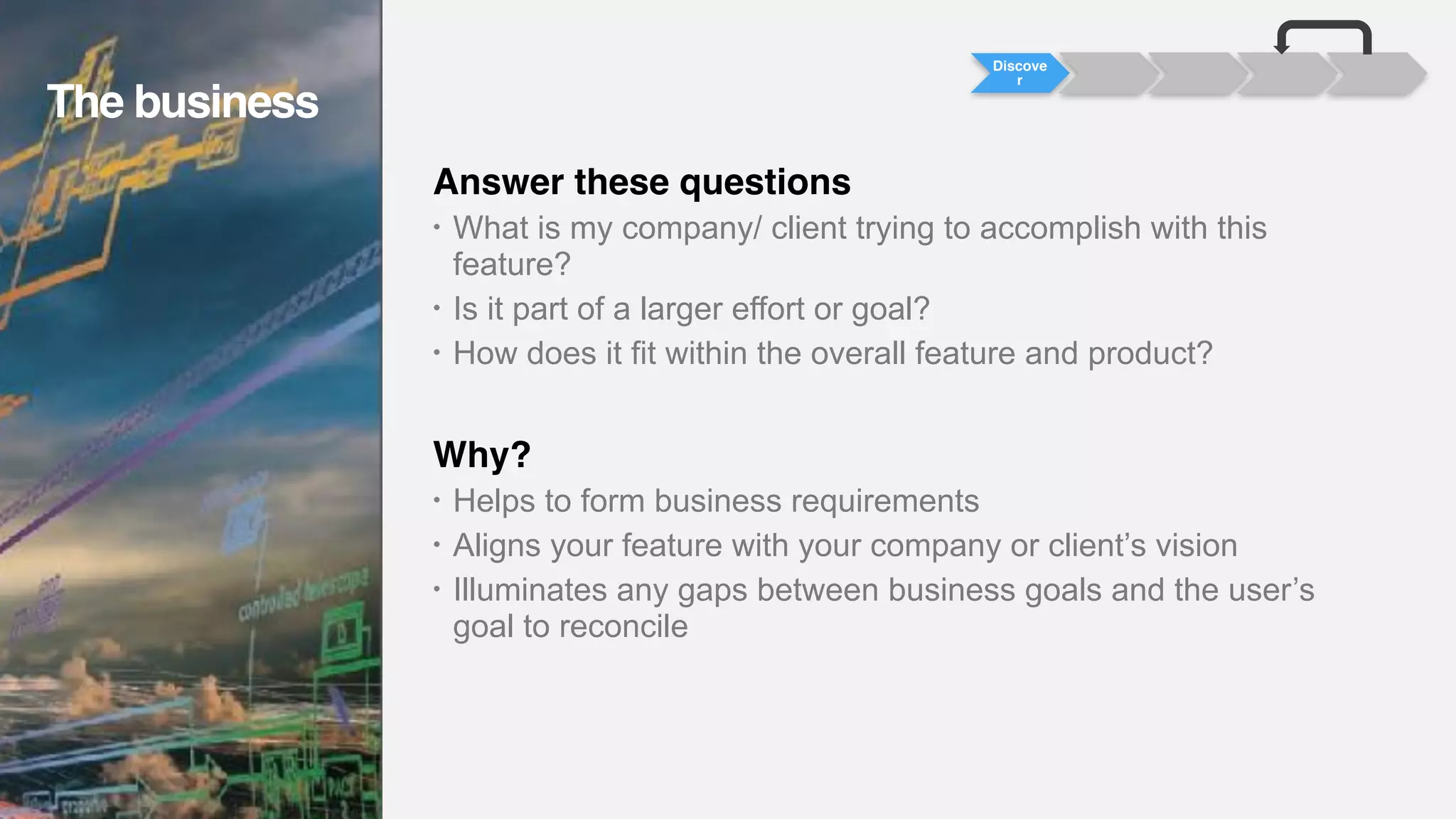 Answer these questions
• What is my company/ client trying to accomplish with this
feature?
• Is it part of a larger effort or goal?
• How does it fit within the overall feature and product?
Why?
• Helps to form business requirements
• Aligns your feature with your company or client’s vision
• Illuminates any gaps between business goals and the user’s
goal to reconcile
Discove
r
The business
The business
 