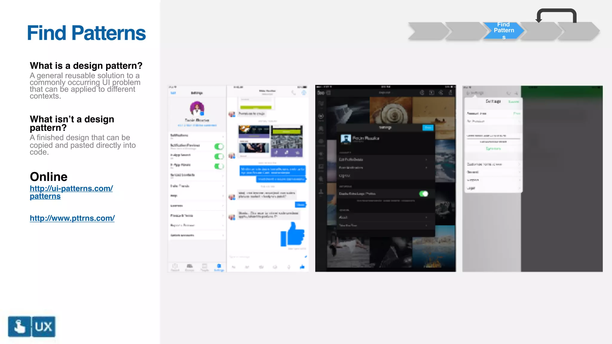 Find Patterns
What is a design pattern?
A general reusable solution to a
commonly occurring UI problem
that can be applied to different
contexts.
What isn’t a design
pattern?
A finished design that can be
copied and pasted directly into
code.
Online
http://ui-patterns.com/
patterns
http://www.pttrns.com/
Find
Pattern
s
 