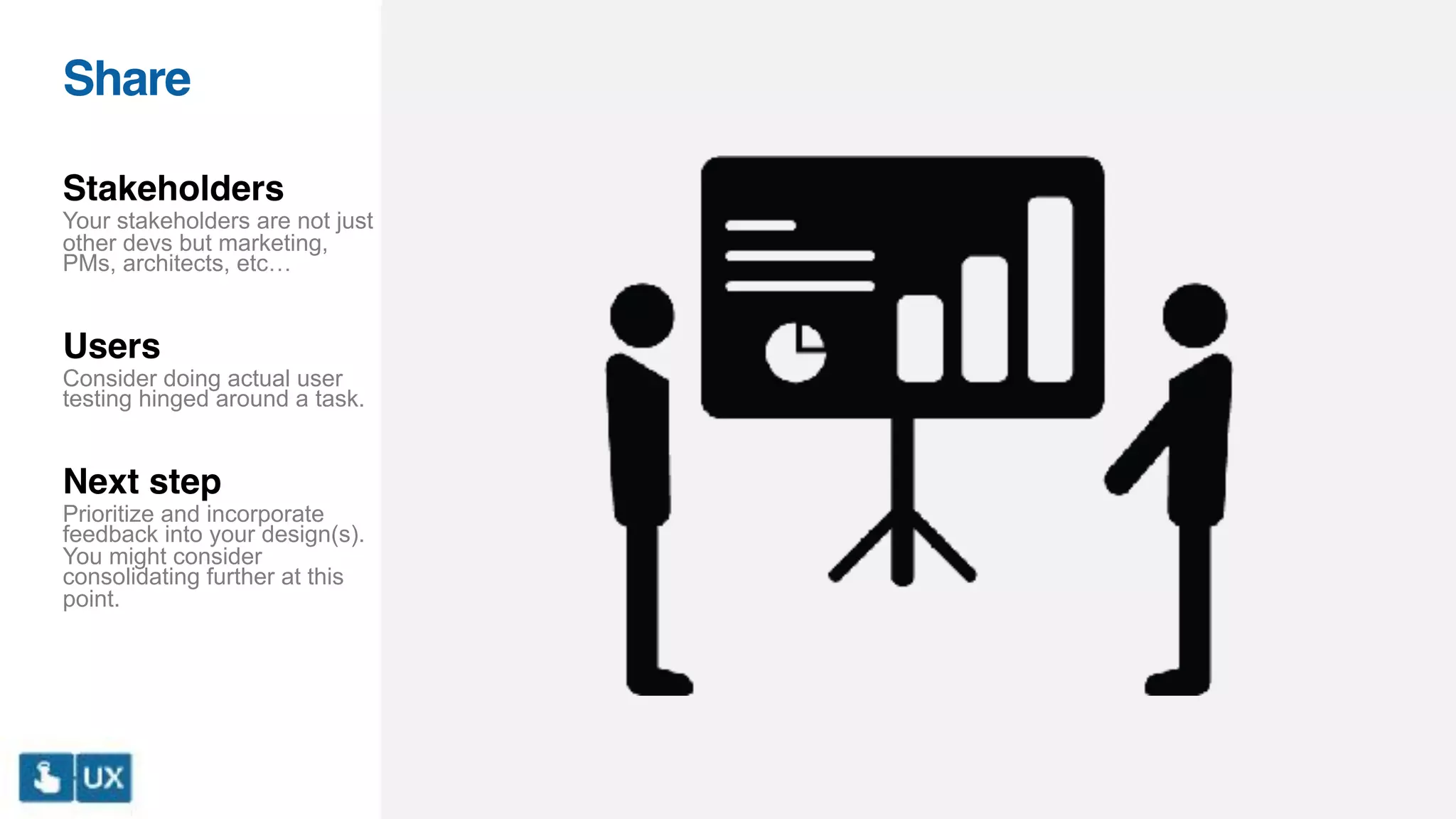 Share
Stakeholders
Your stakeholders are not just
other devs but marketing,
PMs, architects, etc…
Users
Consider doing actual user
testing hinged around a task.
Next step
Prioritize and incorporate
feedback into your design(s).
You might consider
consolidating further at this
point.
 