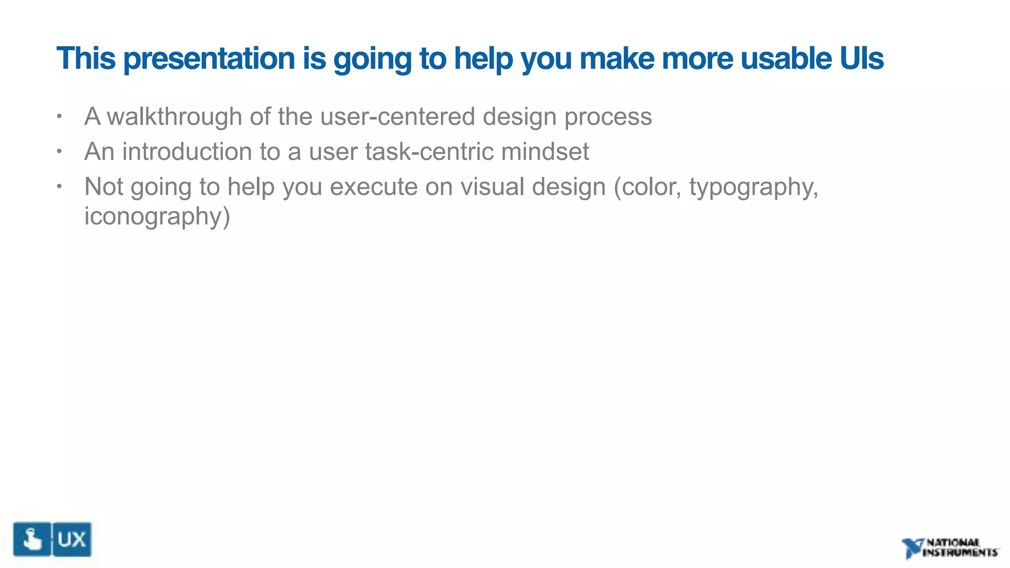 This presentation is going to help you make more usable UIs
• A walkthrough of the user-centered design process
• An introduction to a user task-centric mindset
• Not going to help you execute on visual design (color, typography,
iconography)
 