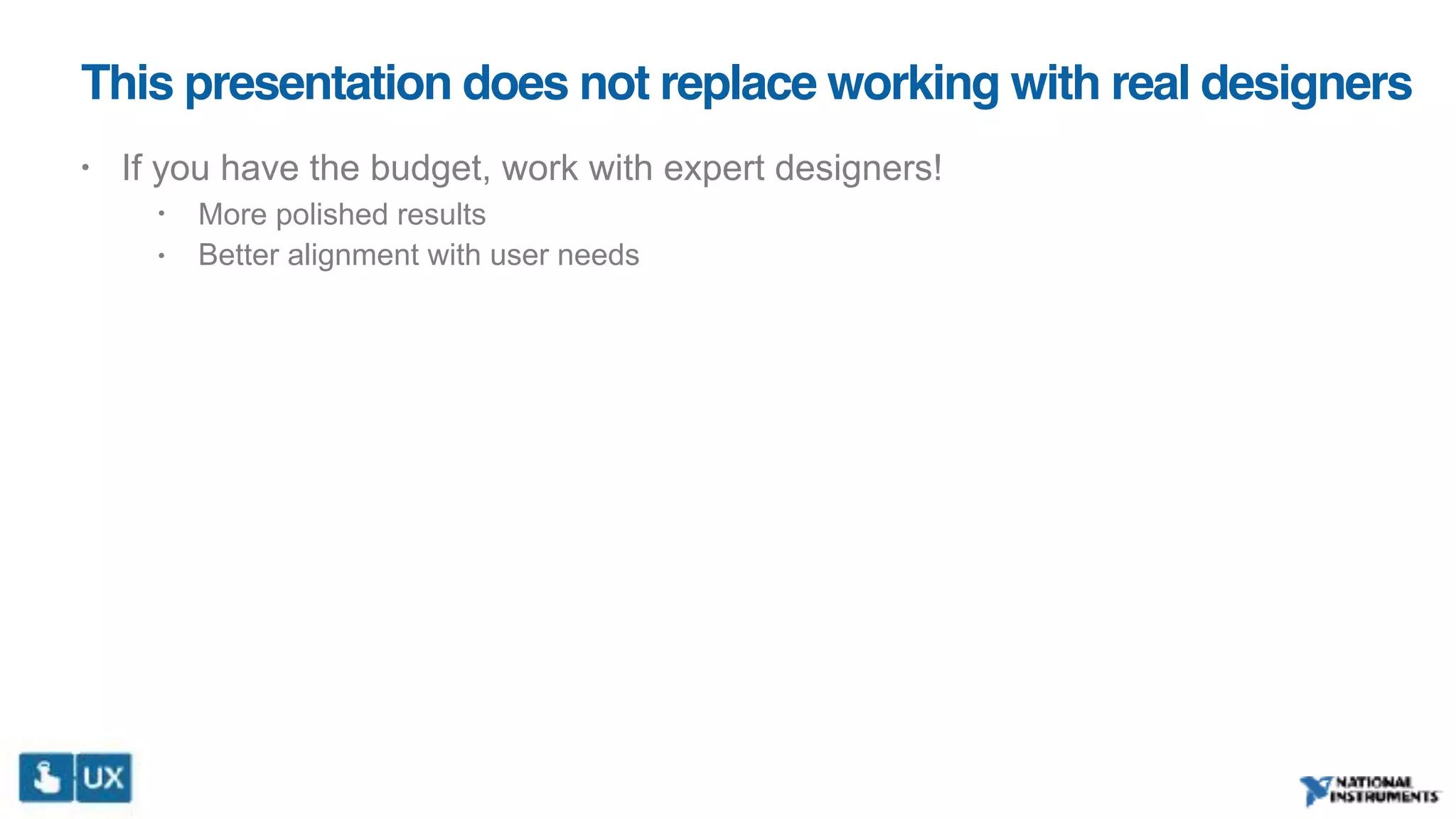 This presentation does not replace working with real designers
• If you have the budget, work with expert designers!
• More polished results
• Better alignment with user needs
 