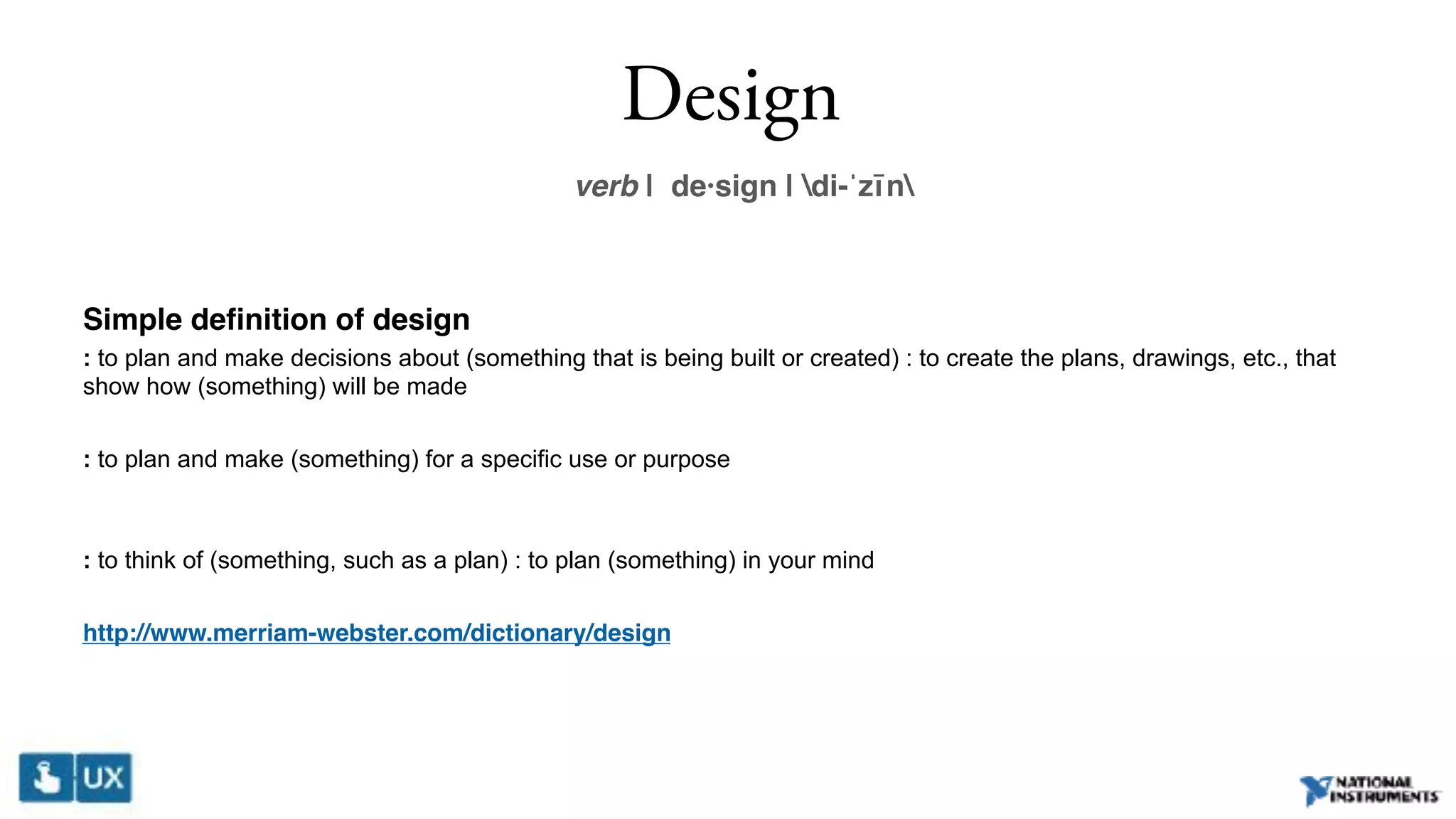 Design
verb | de·sign | di-ˈzīn
Simple definition of design
: to plan and make decisions about (something that is being built or created) : to create the plans, drawings, etc., that
show how (something) will be made
: to plan and make (something) for a specific use or purpose 
: to think of (something, such as a plan) : to plan (something) in your mind
http://www.merriam-webster.com/dictionary/design
 