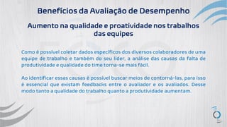 Benefícios da Avaliação de Desempenho
Aumento na qualidade e proatividade nos trabalhos
das equipes
Como é possível coletar dados específicos dos diversos colaboradores de uma
equipe de trabalho e também do seu líder, a análise das causas da falta de
produtividade e qualidade do time torna-se mais fácil.
Ao identificar essas causas é possível buscar meios de contorná-las, para isso
é essencial que existam feedbacks entre o avaliador e os avaliados. Desse
modo tanto a qualidade do trabalho quanto a produtividade aumentam.
 
