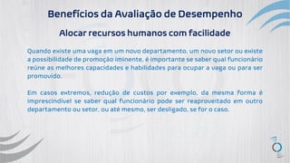 Benefícios da Avaliação de Desempenho
Alocar recursos humanos com facilidade
Quando existe uma vaga em um novo departamento, um novo setor ou existe
a possibilidade de promoção iminente, é importante se saber qual funcionário
reúne as melhores capacidades e habilidades para ocupar a vaga ou para ser
promovido.
Em casos extremos, redução de custos por exemplo, da mesma forma é
imprescindível se saber qual funcionário pode ser reaproveitado em outro
departamento ou setor, ou até mesmo, ser desligado, se for o caso.
 