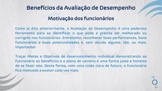 Benefícios da Avaliação de Desempenho
Motivação dos funcionários
Como já dito anteriormente, a Avaliação de Desempenho é uma poderosa
ferramenta para se identificar o que pode e precisa ser melhorado ou
corrigido nos funcionários. Entretanto, reconhecer boas performances, bons
funcionários e boas potencialidades é, sem dúvida alguma, tão, ou mais,
importante!
Traçar Metas e Objetivos de desenvolvimento individual demonstrando ao
funcionário os benefícios e o plano de carreira é uma forma justa e honesta
de se fazer isto. Desta forma, com uma visão clara de futuro, o funcionário
fica motivado a evoluir cada vez mais.
 