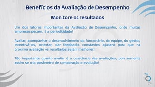 Benefícios da Avaliação de Desempenho
Monitore os resultados
Um dos fatores importantes da Avaliação de Desempenho, onde muitas
empresas pecam, é a periodicidade!
Avaliar, acompanhar o desenvolvimento do funcionário, da equipe, do gestor,
incentivá-los, orientar, dar feedbacks constantes ajudará para que na
próxima avaliação os resultados sejam melhores!
Tão importante quanto avaliar é a constância das avaliações, pois somente
assim se cria parâmetro de comparação e evolução!
 