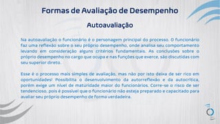 Formas de Avaliação de Desempenho
Autoavaliação
Na autoavaliação o funcionário é o personagem principal do processo. O funcionário
faz uma reflexão sobre o seu próprio desempenho, onde analisa seu comportamento
levando em consideração alguns critérios fundamentais. As conclusões sobre o
próprio desempenho no cargo que ocupa e nas funções que exerce, são discutidas com
seu superior direto.
Esse é o processo mais simples de avaliação, mas não por isto deixa de ser rico em
oportunidades! Possibilita o desenvolvimento da autorreflexão e da autocrítica,
porém exige um nível de maturidade maior do funcionários. Corre-se o risco de ser
tendencioso, pois é possível que o funcionário não esteja preparado e capacitado para
avaliar seu próprio desempenho de forma verdadeira.
 