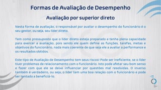 Formas de Avaliação de Desempenho
Avaliação por superior direto
Nesta forma de avaliação, o responsável por avaliar o desempenho do funcionário é o
seu gestor, ou seja, seu líder direto.
Tem como pressuposto que o líder direto esteja preparado e tenha plena capacidade
para exercer a avaliação, pois sendo ele quem define as funções, tarefas, metas e
objetivos do funcionário, nada mais coerente de que seja ele a avaliar a performance e
os resultados obtidos.
Este tipo de Avaliação de Desempenho tem seus riscos! Pode ser ineficiente, se o líder
tiver problemas de relacionamento com o funcionário. Isto pode afetar seu bom senso
e fazer com que ele se deixe influenciar por questões mal resolvidas. O inverso
também é verdadeiro, ou seja, o líder tem uma boa relação com o funcionário e pode
ser tentado a beneficiá-lo.
 