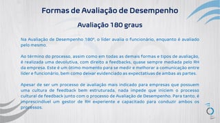 Formas de Avaliação de Desempenho
Avaliação 180 graus
Na Avaliação de Desempenho 180º, o líder avalia o funcionário, enquanto é avaliado
pelo mesmo.
Ao término do processo, assim como em todas as demais formas e tipos de avaliação,
é realizada uma devolutiva, com direito a feedbacks, quase sempre mediada pelo RH
da empresa. Este é um ótimo momento para se medir e melhorar a comunicação entre
líder e funcionário, bem como deixar evidenciado as expectativas de ambas as partes.
Apesar de ser um processo de avaliação mais indicado para empresas que possuem
uma cultura de feedback bem estruturada, nada impede que iniciem o processo
cultural de feedback junto com o processo de Avaliação de Desempenho. Para tanto, é
imprescindível um gestor de RH experiente e capacitado para conduzir ambos os
processos.
 