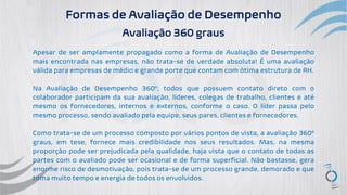 Formas de Avaliação de Desempenho
Avaliação 360 graus
Apesar de ser amplamente propagado como a forma de Avaliação de Desempenho
mais encontrada nas empresas, não trata-se de verdade absoluta! É uma avaliação
válida para empresas de médio e grande porte que contam com ótima estrutura de RH.
Na Avaliação de Desempenho 360º, todos que possuem contato direto com o
colaborador participam da sua avaliação, líderes, colegas de trabalho, clientes e até
mesmo os fornecedores, internos e externos, conforme o caso. O líder passa pelo
mesmo processo, sendo avaliado pela equipe, seus pares, clientes e fornecedores.
Como trata-se de um processo composto por vários pontos de vista, a avaliação 360º
graus, em tese, fornece mais credibilidade nos seus resultados. Mas, na mesma
proporção pode ser prejudicada pela qualidade, haja vista que o contato de todas as
partes com o avaliado pode ser ocasional e de forma superficial. Não bastasse, gera
enorme risco de desmotivação, pois trata-se de um processo grande, demorado e que
toma muito tempo e energia de todos os envolvidos.
 