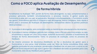 Como a FOCO aplica Avaliação de Desempenho
De forma híbrida
Acreditamos na Avaliação 180º, porém de forma mais abrangente, ou seja, complementamos o
processo aplicando, também, simultaneamente, o processo reverso. O gestor avalia seu
funcionário e este, por sua vez, se autoavalia. Reversa e simultaneamente, o funcionário avalia
seu gestor. Entendemos que esta é a maneira mais abrangente, menos complexa, mais rápida e
eficaz para o processo de Avaliação de Desempenho. Destacamos abaixo os pontos positivos
deste processo:
1) O processo é abrangente, pois contempla todos os membros de uma equipe e/ou da empresa.
2) O processo é menos complexo, pois ele tem começo, meio e fim em uma única etapa, ou seja,
envolvemos a equipe em uma única etapa, evitando burocracia, paradas e investimento de
tempos de forma desnecessária. Tanto no processo de avaliação, como no processo de
feedback.
3) No mesmo processo de devolutiva (Feedback), se faz a devolutiva do gestor para o
funcionários e vice-versa. Este processo pode ser feito de forma simultânea (Para cada
questão pontuada há uma avaliação, ponderação e feedback de um para com o outro) ou ser
feito de forma sequencial (Logo após o gestor dar o feedback de todas as questões para o seu
funcionário, este dá seu feedback para o gestor).
 