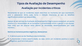 Tipos de Avaliação de Desempenho
Avaliação por incidentes críticos
Recomenda-se que os incidentes sejam descritos no momento em que acontecem,
pois o adiamento desta ação torna o método impreciso, já que os detalhes
significativos podem ser esquecidos.
Apesar de ser um tipo de Avaliação de Desempenho frágil e pouco exequível, um ponto
positivo é a necessidade de se aumentar a proximidade entre o gestor e sua equipe,
haja vista que ele precisa estar atento as atividades desempenhadas por cada
membro.
Dentre os inúmeros pontos negativos, destacamos:
1) A demora para se dar feedback dos incidentes.
2) A imprecisão e baixa assertividade, ou seja, entre um incidente positivo e outro
negativo, qual terá mais peso?
 