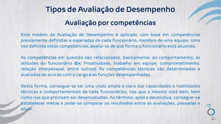 Tipos de Avaliação de Desempenho
Avaliação por competências
Este modelo de Avaliação de Desempenho é aplicado com base em competências
previamente definidas e esperadas de cada funcionário, membro de uma equipe. Uma
vez definida estas competências, avalia-se de que forma o funcionário está atuando.
As competências em questão são relacionadas, basicamente, ao comportamento, as
atitudes do funcionário (Ex: Proatividade, trabalho em equipe, comprometimento,
relação interpessoal, entre outros). As competências técnicas são determinadas e
avaliadas de acordo com o cargo e as funções desempenhadas.
Desta forma, consegue-se ter uma visão ampla e clara das capacidades e habilidades
técnicas e comportamentais de cada funcionários, nas que o mesmo está bem, bem
como nas que precisam ser desenvolvidas. Ao término, após a devolutiva, consegue-se
estabelecer metas e pode-se comparar os resultados entre as avaliações, passadas e
atual.
 