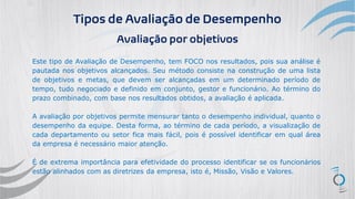 Tipos de Avaliação de Desempenho
Avaliação por objetivos
Este tipo de Avaliação de Desempenho, tem FOCO nos resultados, pois sua análise é
pautada nos objetivos alcançados. Seu método consiste na construção de uma lista
de objetivos e metas, que devem ser alcançadas em um determinado período de
tempo, tudo negociado e definido em conjunto, gestor e funcionário. Ao término do
prazo combinado, com base nos resultados obtidos, a avaliação é aplicada.
A avaliação por objetivos permite mensurar tanto o desempenho individual, quanto o
desempenho da equipe. Desta forma, ao término de cada período, a visualização de
cada departamento ou setor fica mais fácil, pois é possível identificar em qual área
da empresa é necessário maior atenção.
É de extrema importância para efetividade do processo identificar se os funcionários
estão alinhados com as diretrizes da empresa, isto é, Missão, Visão e Valores.
 