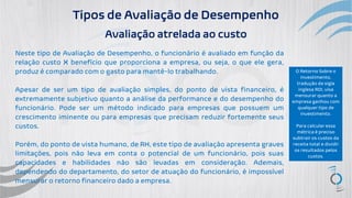 Tipos de Avaliação de Desempenho
Avaliação atrelada ao custo
Neste tipo de Avaliação de Desempenho, o funcionário é avaliado em função da
relação custo X benefício que proporciona a empresa, ou seja, o que ele gera,
produz é comparado com o gasto para mantê-lo trabalhando.
Apesar de ser um tipo de avaliação simples, do ponto de vista financeiro, é
extremamente subjetivo quanto a análise da performance e do desempenho do
funcionário. Pode ser um método indicado para empresas que possuem um
crescimento iminente ou para empresas que precisam reduzir fortemente seus
custos.
Porém, do ponto de vista humano, de RH, este tipo de avaliação apresenta graves
limitações, pois não leva em conta o potencial de um funcionário, pois suas
capacidades e habilidades não são levadas em consideração. Ademais,
dependendo do departamento, do setor de atuação do funcionário, é impossível
mensurar o retorno financeiro dado a empresa.
O Retorno Sobre o
Investimento,
tradução da sigla
inglesa ROI, visa
mensurar quanto a
empresa ganhou com
qualquer tipo de
investimento.
Para calcular essa
métrica é preciso
subtrair os custos da
receita total e dividir
os resultados pelos
custos.
 