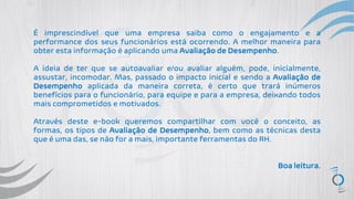 É imprescindível que uma empresa saiba como o engajamento e a
performance dos seus funcionários está ocorrendo. A melhor maneira para
obter esta informação é aplicando uma Avaliação de Desempenho.
A ideia de ter que se autoavaliar e/ou avaliar alguém, pode, inicialmente,
assustar, incomodar. Mas, passado o impacto inicial e sendo a Avaliação de
Desempenho aplicada da maneira correta, é certo que trará inúmeros
benefícios para o funcionário, para equipe e para a empresa, deixando todos
mais comprometidos e motivados.
Através deste e-book queremos compartilhar com você o conceito, as
formas, os tipos de Avaliação de Desempenho, bem como as técnicas desta
que é uma das, se não for a mais, importante ferramentas do RH.
Boa leitura.
 