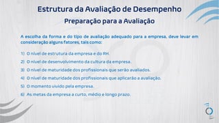 Estrutura da Avaliação de Desempenho
Preparação para a Avaliação
A escolha da forma e do tipo de avaliação adequado para a empresa, deve levar em
consideração alguns fatores, tais como:
1) O nível de estrutura da empresa e do RH.
2) O nível de desenvolvimento da cultura da empresa.
3) O nível de maturidade dos profissionais que serão avaliados.
4) O nível de maturidade dos profissionais que aplicarão a avaliação.
5) O momento vivido pela empresa.
6) As metas da empresa a curto, médio e longo prazo.
 