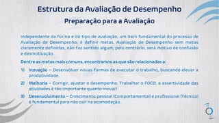 Estrutura da Avaliação de Desempenho
Preparação para a Avaliação
Independente da forma e do tipo de avaliação, um item fundamental do processo de
Avaliação de Desempenho, é definir metas. Avaliação de Desempenho sem metas
claramente definidas, não faz sentido algum, pelo contrário, será motivo de confusão
e desmotivação.
Dentre as metas mais comuns, encontramos as que são relacionadas a:
1) Inovação – Desenvolver novas formas de executar o trabalho, buscando elevar a
produtividade.
2) Melhoria – Corrigir, ajustar o desempenho. Trabalhar o FOCO, a assertividade das
atividades é tão importante quanto inovar!
3) Desenvolvimento – Crescimento pessoal (Comportamental) e profissional (Técnico)
é fundamental para não cair na acomodação.
 