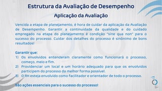 Estrutura da Avaliação de Desempenho
Aplicação da Avaliação
Vencida a etapa de planejamento, é hora de cuidar da aplicação da Avaliação
de Desempenho. Garantir a continuidade da qualidade e do cuidado
empregado na etapa do planejamento é condição “sine qua non” para o
sucesso do processo. Cuidar dos detalhes do processo é sinônimo de bons
resultados!
Garantir que:
1) Os envolvidos entenderam claramente como funcionará o processo,
começo, meio e fim.
2) Providenciar um local e um horário adequado para que os envolvidos
participem do processo da melhor forma possível.
3) O RH esteja envolvido como facilitador e orientador de todo o processo.
São ações essenciais para o sucesso do processo!
 