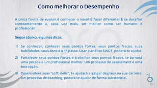 Como melhorar o Desempenho
A única forma de evoluir é conhecer o novo! É fazer diferente! É se desafiar
constantemente a, cada vez mais, ser melhor como ser humano e
profissional!
Segue abaixo, algumas dicas:
1) Se conhecer, conhecer seus pontos fortes, seus pontos fracos, suas
habilidades, seus dons é o 1º passo. Usar a análise SWOT, poderá te ajudar.
2) Fortalecer seus pontos fortes e trabalhar seus pontos fracos, te tornará
uma pessoa e um profissional melhor. Um processo de assessment é uma
boa opção.
3) Desenvolver suas “soft skills”, te ajudará a galgar degraus na sua carreira.
Um processo de coaching, poderá te ajudar de forma substancial.
 