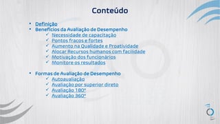 ▪ Definição
▪ Benefícios da Avaliação de Desempenho
✓ Necessidade de capacitação
✓ Pontos fracos e fortes
✓ Aumento na Qualidade e Proatividade
✓ Alocar Recursos humanos com facilidade
✓ Motivação dos funcionários
✓ Monitore os resultados
▪ Formas de Avaliação de Desempenho
✓ Autoavaliação
✓ Avaliação por superior direto
✓ Avaliação 180º
✓ Avaliação 360º
Conteúdo
 
