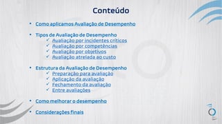 ▪ Como aplicamos Avaliação de Desempenho
▪ Tipos de Avaliação de Desempenho
✓ Avaliação por incidentes críticos
✓ Avaliação por competências
✓ Avaliação por objetivos
✓ Avaliação atrelada ao custo
▪ Estrutura da Avaliação de Desempenho
✓ Preparação para avaliação
✓ Aplicação da avaliação
✓ Fechamento da avaliação
✓ Entre avaliações
▪ Como melhorar o desempenho
▪ Considerações finais
Conteúdo
 