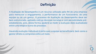 A Avaliação de Desempenho é um recurso utilizado pelo RH de uma empresa
para mensurar o engajamento, a performance de um funcionário, de uma
equipe ou de um gestor. O processo de Avaliação de Desempenho deve ser
bem estruturado, aplicado com as técnicas corretas e com periodicidade pré-
estabelecida, pois, desta forma, poderá se medir a evolução do(s) avaliados(s)
entre uma etapa e outra do processo.
Havendo evolução individual é certo que a equipe se beneficiará, bem como o
gestor direto e a empresa como um todo.
Definição
 