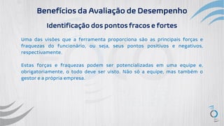 Benefícios da Avaliação de Desempenho
Identificação dos pontos fracos e fortes
Uma das visões que a ferramenta proporciona são as principais forças e
fraquezas do funcionário, ou seja, seus pontos positivos e negativos,
respectivamente.
Estas forças e fraquezas podem ser potencializadas em uma equipe e,
obrigatoriamente, o todo deve ser visto. Não só a equipe, mas também o
gestor e a própria empresa.
 