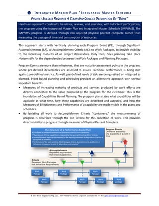 ©	
  2015	
  Niwot	
  Ridge	
  Consulting,	
  L.L.C.,	
  4347	
  Pebble	
  Beach	
  Drive,	
  Longmont,	
  Colorado	
  303.241.9633,	
  glen.alleman@niwotridge.com	
  
❶	
  –	
  IN TEG RATED 	
  MA STER	
  PLA N 	
  /	
  IN TEG RATED 	
  MA STER	
  SCHED U LE	
  
PROJECT	
  SUCCESS	
  REQUIRES	
  A	
  CLEAR	
  AND	
  CONCISE	
  DESCRIPTION	
  OF	
  “DONE”	
  	
  
Hands–on	
  approach	
  constructs,	
  baselines,	
  reviews,	
  and	
  executes,	
  with	
  full	
  client	
  participation,	
  
the	
  program	
  using	
  the	
  Integrated	
  Master	
  Plan	
  and	
  Integrated	
  Master	
  Schedule	
  (IMP/IMS).	
  The	
  
IMP/IMS	
   progress	
   is	
   defined	
   through	
   risk	
   adjusted	
   physical	
   percent	
   complete	
   rather	
   than	
  
measuring	
  the	
  passage	
  of	
  time	
  and	
  consumption	
  of	
  resources.	
  
This	
   approach	
   starts	
   with	
   Vertically	
   planning	
   each	
   Program	
   Event	
   (PE),	
   through	
   Significant	
  
Accomplishments	
  (SA),	
  to	
  Accomplishment	
  Criteria	
  (AC),	
  to	
  Work	
  Packages,	
  to	
  provide	
  visibility	
  
to	
   the	
   increasing	
   maturity	
   of	
   all	
   project	
   deliverables.	
   Only	
   then,	
   does	
   planning	
   take	
   place	
  
Horizontally	
  for	
  the	
  dependencies	
  between	
  the	
  Work	
  Packages	
  and	
  Planning	
  Packages.	
  	
  
Program	
  Events	
  are	
  more	
  than	
  milestones,	
  they	
  are	
  maturity	
  assessment	
  points	
  in	
  the	
  program,	
  
where	
   pre-­‐defined	
   deliverables	
   are	
   assessed	
   to	
   assure	
   Technical	
   Performance	
   is	
   being	
   met	
  
against	
  pre-­‐defined	
  metrics.	
  As	
  well,	
  pre-­‐defined	
  levels	
  of	
  risk	
  are	
  being	
  retired	
  or	
  mitigated	
  as	
  
planned.	
  Event	
  based	
  planning	
  and	
  scheduling	
  provides	
  an	
  alternative	
  approach	
  with	
  several	
  
important	
  benefits:	
  
§ Measures	
   of	
   increasing	
   maturity	
   of	
   products	
   and	
   services	
   produced	
   by	
   work	
   efforts	
   are	
  
directly	
   connected	
   to	
   the	
   value	
   produced	
   by	
   the	
   program	
   for	
   the	
   customer.	
   This	
   is	
   the	
  
foundation	
  of	
  Capabilities	
  Based	
  Planning.	
  The	
  program	
  plan	
  states	
  what	
  capabilities	
  will	
  be	
  
available	
   at	
   what	
   time,	
   how	
   these	
   capabilities	
   are	
   described	
   and	
   assessed,	
   and	
   how	
   the	
  
Measures	
  of	
  Effectiveness	
  and	
  Performance	
  of	
  a	
  capability	
  are	
  made	
  visible	
  in	
  the	
  plans	
  and	
  
schedules.	
  
§ By	
   isolating	
   all	
   work	
   to	
   Accomplishment	
   Criteria	
   “containers,”	
   the	
   measurements	
   of	
  
progress	
   is	
   described	
   through	
   the	
   Exit	
   Criteria	
   for	
   this	
   collection	
   of	
   work.	
   This	
   provides	
  
direct	
  visibility	
  to	
  progress	
  through	
  measures	
  of	
  Physical	
  Percent	
  Complete.	
  
	
   	
  
 