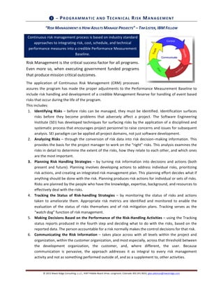 ©	
  2015	
  Niwot	
  Ridge	
  Consulting,	
  L.L.C.,	
  4347	
  Pebble	
  Beach	
  Drive,	
  Longmont,	
  Colorado	
  303.241.9633,	
  glen.alleman@niwotridge.com	
  
	
  
❸	
  –	
  PROGRAMMATIC	
  AND	
  TECHNICAL	
  RISK	
  MANAGEMENT	
  
“RISK	
  MANAGEMENT	
  IS	
  HOW	
  ADULTS	
  MANAGE	
  PROJECTS”	
  –	
  TIM	
  LISTER,	
  IBM	
  FELLOW	
  
Continuous	
  risk	
  management	
  process	
  is	
  based	
  on	
  industry	
  standard	
  	
  	
  
approaches	
  to	
  integrating	
  risk,	
  cost,	
  schedule,	
  and	
  technical	
  
performance	
  measures	
  into	
  a	
  credible	
  Performance	
  Measurement	
  
Baseline.	
  
Risk	
  Management	
  is	
  the	
  critical	
  success	
  factor	
  for	
  all	
  programs.	
  
Even	
  more	
  so,	
  when	
  executing	
  government	
  funded	
  programs	
  
that	
  produce	
  mission	
  critical	
  outcomes.	
  
The	
   application	
   of	
   Continuous	
   Risk	
   Management	
   (CRM)	
   processes	
  
assures	
  the	
  program	
  has	
  made	
  the	
  proper	
  adjustments	
  to	
  the	
  Performance	
  Measurement	
  Baseline	
  to	
  
include	
  risk	
  handling	
  and	
  development	
  of	
  a	
  credible	
  Management	
  Reserve	
  for	
  handling	
  of	
  event	
  based	
  
risks	
  that	
  occur	
  during	
  the	
  life	
  of	
  the	
  program.	
  	
  
This	
  includes:	
  
1. Identifying	
  Risks	
  –	
  before	
  risks	
  can	
  be	
  managed,	
  they	
  must	
  be	
  identified.	
  Identification	
  surfaces	
  
risks	
   before	
   they	
   become	
   problems	
   that	
   adversely	
   affect	
   a	
   project.	
   The	
   Software	
   Engineering	
  
Institute	
  (SEI)	
  has	
  developed	
  techniques	
  for	
  surfacing	
  risks	
  by	
  the	
  application	
  of	
  a	
  disciplined	
  and	
  
systematic	
  process	
  that	
  encourages	
  project	
  personnel	
  to	
  raise	
  concerns	
  and	
  issues	
  for	
  subsequent	
  
analysis.	
  SEI	
  paradigm	
  can	
  be	
  applied	
  all	
  project	
  domains,	
  not	
  just	
  software	
  development.	
  	
  
2. Analyzing	
  Risks	
  –	
  through	
  the	
  conversion	
  of	
  risk	
  data	
  into	
  risk	
  decision‒making	
  information.	
  This	
  
provides	
  the	
  basis	
  for	
  the	
  project	
  manager	
  to	
  work	
  on	
  the	
  “right”	
  risks.	
  This	
  analysis	
  examines	
  the	
  
risks	
  in	
  detail	
  to	
  determine	
  the	
  extent	
  of	
  the	
  risks,	
  how	
  they	
  relate	
  to	
  each	
  other,	
  and	
  which	
  ones	
  
are	
  the	
  most	
  important.	
  	
  
3. Planning	
  Risk	
  Handling	
  Strategies	
  –	
  by	
  turning	
  risk	
  information	
  into	
  decisions	
  and	
  actions	
  (both	
  
present	
   and	
   future).	
   Planning	
   involves	
   developing	
   actions	
   to	
   address	
   individual	
   risks,	
   prioritizing	
  
risk	
  actions,	
  and	
  creating	
  an	
  integrated	
  risk	
  management	
  plan.	
  This	
  planning	
  effort	
  decides	
  what	
  if	
  
anything	
  should	
  be	
  done	
  with	
  the	
  risk.	
  Planning	
  produces	
  risk	
  actions	
  for	
  individual	
  or	
  sets	
  of	
  risks.	
  
Risks	
  are	
  planned	
  by	
  the	
  people	
  who	
  have	
  the	
  knowledge,	
  expertise,	
  background,	
  and	
  resources	
  to	
  
effectively	
  deal	
  with	
  the	
  risks.	
  
4. Tracking	
   the	
   Status	
   of	
   Risk-­‐handling	
   Strategies	
   –	
   by	
   monitoring	
   the	
   status	
   of	
   risks	
   and	
   actions	
  
taken	
   to	
   ameliorate	
   them.	
   Appropriate	
   risk	
   metrics	
   are	
   identified	
   and	
   monitored	
   to	
   enable	
   the	
  
evaluation	
   of	
   the	
   status	
   of	
   risks	
   themselves	
   and	
   of	
   risk	
   mitigation	
   plans.	
   Tracking	
   serves	
   as	
   the	
  
“watch	
  dog”	
  function	
  of	
  risk	
  management.	
  
5. Making	
  Decisions	
  Based	
  on	
  the	
  Performance	
  of	
  the	
  Risk-­‐Handling	
  Activities	
  –	
  using	
  the	
  Tracking	
  
status	
  reports	
  produced	
  in	
  the	
  fourth	
  step	
  and	
  deciding	
  what	
  to	
  do	
  with	
  the	
  risks,	
  based	
  on	
  the	
  
reported	
  data.	
  The	
  person	
  accountable	
  for	
  a	
  risk	
  normally	
  makes	
  the	
  control	
  decisions	
  for	
  that	
  risk.	
  	
  
6. Communicating	
  the	
  Risk	
  Information	
  –	
  takes	
  place	
  across	
  with	
  all	
  levels	
  within	
  the	
  project	
  and	
  
organization,	
  within	
  the	
  customer	
  organization,	
  and	
  most	
  especially,	
  across	
  that	
  threshold	
  between	
  
the	
   development	
   organization,	
   the	
   customer,	
   and,	
   where	
   different,	
   the	
   user.	
   Because	
  
communication	
   is	
   pervasive,	
   the	
   approach	
   addresses	
   it	
   as	
   integral	
   to	
   every	
   risk	
   management	
  
activity	
  and	
  not	
  as	
  something	
  performed	
  outside	
  of,	
  and	
  as	
  a	
  supplement	
  to,	
  other	
  activities.	
  
 