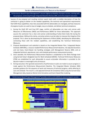 ©	
  2015	
  Niwot	
  Ridge	
  Consulting,	
  L.L.C.,	
  4347	
  Pebble	
  Beach	
  Drive,	
  Longmont,	
  Colorado	
  303.241.9633,	
  glen.alleman@niwotridge.com	
  
Program ExecutionPMB for IBRProposal SubmittalDRFP & RFP
Performance Measurement Baseline
Tasks (T)
BOE
% Complete
Statement of Work
Program Deliverables
IMP
Accomplishmen ts (A)
Criteria (C)
EVMS
Events (E)
Budget Spreads by CA & WPCAIV
Capabilities Based Requirements
X BCWS =
Probabilistic Risk Analysis
=
Time keeping and ODC =
Technical Performance Measure
BCWP
ACWP
Cost & Schedule Risk Model
BCWS
De cr e a sin g t e ch n ica l a n d p r o g r a mma t ic r isk u sin g Risk Ma n a g e me n t Me t h o d s
IMS
Physical % Complete
Continuity and consistency from DRFP through Program Execution
❹	
  –	
  PRO PO SA L	
  MA N A G EM EN T	
  
THE	
  KEY	
  TO	
  PROGRAM	
  SUCCESS	
  IS	
  TO	
  “EXECUTE	
  AS	
  YOU	
  PROPOSE”	
  
Performance–Based	
  Project	
  Management®	
  assures	
  highest	
  probability	
  of	
  project	
  success,	
  starting	
  with	
  
the	
  proposal,	
  continuing	
  through	
  Integrated	
  Baseline	
  Review	
  (IBR),	
  and	
  onto	
  program	
  execution.	
  
Success	
   of	
   any	
   proposal	
   and	
   resulting	
   contract	
   award	
   starts	
   with	
   a	
   credible	
   description	
   of	
   how	
   the	
  
contractor	
  is	
  going	
  to	
  deliver	
  on	
  the	
  needed	
  capabilities,	
  the	
   technical	
  and	
  operational	
  requirements	
  
that	
  fulfill	
  these	
  capabilities,	
  how	
  risks	
  associated	
  with	
  the	
  deliverables	
  are	
  managed,	
  and	
  how	
  measures	
  
of	
  progress	
  to	
  plan	
  are	
  used	
  to	
  stay	
  on	
  budget,	
  stay	
  on	
  schedule,	
  and	
  deliver	
  technical	
  compliance.	
  
1. During	
   the	
   Draft	
   RFP	
   and	
   Final	
   RFP	
   stage,	
   confirm	
   all	
   deliverables	
   are	
   clear	
   and	
   concise	
   with	
  
Measures	
   of	
   Effectiveness	
   (MOE)	
   and	
   Performance	
   (MOP)	
   for	
   those	
   deliverables.	
   This	
   approach	
  
assures	
  the	
  contractor	
  has	
  a	
  clear	
  and	
  concise	
  understanding	
  of	
  what	
  Done	
  looks	
  like	
  during	
  the	
  
proposal	
  phase.	
  Without	
  this	
  clarity,	
  corrective	
  actions	
  must	
  be	
  taken	
  to	
  improve	
  the	
  integrity	
  of	
  the	
  
proposal.	
  This	
  is	
  done	
  by	
  decomposing	
  the	
  Statement	
  of	
  Work	
  (SOW),	
  identifying	
  the	
  deliverables,	
  
connecting	
   these	
   with	
   the	
   needed	
   capabilities,	
   and	
   establishing	
   the	
   Technical	
   Performance	
  
Measures.	
  
2. Proposal	
  development	
  and	
  submittal	
  is	
  based	
  on	
  the	
  Integrated	
  Master	
  Plan	
  /	
  Integrated	
  Master	
  
Schedule	
  (IMP/IMS),	
  a	
  resource	
  loaded	
  Performance	
  Measurement	
  Baseline,	
  risk	
  adjusted	
  durations	
  
and	
   cost	
   basis,	
   Event–Based	
   risk	
   handling	
   strategies	
   with	
   Management	
   Reserve	
   (MR),	
   and	
   an	
  
integrated	
  technical,	
  operational,	
  cost,	
  and	
  schedule	
  performance	
  measurement	
  process.	
  
3. Once	
  awarded,	
  the	
  Performance	
  Measurement	
  Baseline	
  is	
  established	
  at	
  the	
  Work	
  Package	
  level	
  
using	
  Earned	
  Value’s	
  Budgeted	
  Cost	
  for	
  Work	
  Scheduled	
  (BCWS).	
  Technical	
  Performance	
  Measures	
  
(TPM)	
   are	
   established	
   for	
   each	
   deliverable	
   to	
   assure	
   actionable	
   information	
   is	
   provided	
   to	
   the	
  
decision	
  makers	
  in	
  meaningful	
  units	
  of	
  measure.	
  
4. During	
  execution,	
  fine–grained	
  assessments	
  of	
  performance	
  to	
  plan	
  are	
  made	
  to	
  assure	
  progress	
  is	
  
made	
   against	
   the	
   Performance	
   Measurement	
   Baseline.	
   The	
   Integrated	
   Master	
   Schedule	
   (IMS)	
  
provides	
  guidance	
  for	
  the	
  sequence	
  of	
  work	
  and	
  measures	
  of	
  technical	
  progress,	
  while	
  adhering	
  to	
  
cost	
  and	
  schedule.	
  The	
  result	
  is	
  a	
  risk	
  adjusted	
  Estimate	
  At	
  Completion	
  (EAC)	
  using	
  the	
  Earned	
  Value	
  
Management	
  data,	
  based	
  on	
  Monte	
  Carlo	
  Simulation	
  and	
  Event–Based	
  Risk	
  modeling.	
  
Performance-­‐Based	
  Project	
  Management®	
  provides	
  end-­‐to-­‐end	
  visibility	
  to	
  assure	
  program	
  success	
  
 