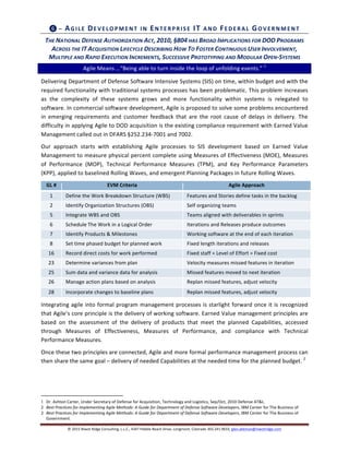 ©	
  2015	
  Niwot	
  Ridge	
  Consulting,	
  L.L.C.,	
  4347	
  Pebble	
  Beach	
  Drive,	
  Longmont,	
  Colorado	
  303.241.9633,	
  glen.alleman@niwotridge.com	
  
❻	
  –	
  AG ILE	
  DEVELO PM EN T	
  IN 	
  EN TERPRISE	
  IT	
  A N D 	
  FED ERAL	
  GO VERN M EN T	
  
THE	
  NATIONAL	
  DEFENSE	
  AUTHORIZATION	
  ACT,	
  2010,	
  §804	
  HAS	
  BROAD	
  IMPLICATIONS	
  FOR	
  DOD	
  PROGRAMS	
  
ACROSS	
  THE	
  IT	
  ACQUISITION	
  LIFECYCLE	
  DESCRIBING	
  HOW	
  TO	
  FOSTER	
  CONTINUOUS	
  USER	
  INVOLVEMENT,	
  
MULTIPLE	
  AND	
  RAPID	
  EXECUTION	
  INCREMENTS,	
  SUCCESSIVE	
  PROTOTYPING	
  AND	
  MODULAR	
  OPEN-­‐SYSTEMS	
  	
  
Agile	
  Means	
  …“Being	
  able	
  to	
  turn	
  inside	
  the	
  loop	
  of	
  unfolding	
  events.”	
  1
	
  
Delivering	
  Department	
  of	
  Defense	
  Software	
  Intensive	
  Systems	
  (SIS)	
  on	
  time,	
  within	
  budget	
  and	
  with	
  the	
  
required	
  functionality	
  with	
  traditional	
  systems	
  processes	
  has	
  been	
  problematic.	
  This	
  problem	
  increases	
  
as	
   the	
   complexity	
   of	
   these	
   systems	
   grows	
   and	
   more	
   functionality	
   within	
   systems	
   is	
   relegated	
   to	
  
software.	
  In	
  commercial	
  software	
  development,	
  Agile	
  is	
  proposed	
  to	
  solve	
  some	
  problems	
  encountered	
  
in	
   emerging	
   requirements	
   and	
   customer	
   feedback	
   that	
   are	
   the	
   root	
   cause	
   of	
   delays	
   in	
   delivery.	
   The	
  
difficulty	
  in	
  applying	
  Agile	
  to	
  DOD	
  acquisition	
  is	
  the	
  existing	
  compliance	
  requirement	
  with	
  Earned	
  Value	
  
Management	
  called	
  out	
  in	
  DFARS	
  §252.234-­‐7001	
  and	
  7002.	
  	
  
Our	
   approach	
   starts	
   with	
   establishing	
   Agile	
   processes	
   to	
   SIS	
   development	
   based	
   on	
   Earned	
   Value	
  
Management	
  to	
  measure	
  physical	
  percent	
  complete	
  using	
  Measures	
  of	
  Effectiveness	
  (MOE),	
  Measures	
  
of	
   Performance	
   (MOP),	
   Technical	
   Performance	
   Measures	
   (TPM),	
   and	
   Key	
   Performance	
   Parameters	
  
(KPP),	
  applied	
  to	
  baselined	
  Rolling	
  Waves,	
  and	
  emergent	
  Planning	
  Packages	
  in	
  future	
  Rolling	
  Waves.	
  
GL	
  #	
   EVM	
  Criteria	
   Agile	
  Approach	
  
1	
   Define	
  the	
  Work	
  Breakdown	
  Structure	
  (WBS)	
   Features	
  and	
  Stories	
  define	
  tasks	
  in	
  the	
  backlog	
  
2	
   Identify	
  Organization	
  Structures	
  (OBS)	
   Self	
  organizing	
  teams	
  	
  
5	
   Integrate	
  WBS	
  and	
  OBS	
   Teams	
  aligned	
  with	
  deliverables	
  in	
  sprints	
  
6	
   Schedule	
  The	
  Work	
  in	
  a	
  Logical	
  Order	
   Iterations	
  and	
  Releases	
  produce	
  outcomes	
  
7	
   Identify	
  Products	
  &	
  Milestones	
   Working	
  software	
  at	
  the	
  end	
  of	
  each	
  iteration	
  
8	
   Set	
  time	
  phased	
  budget	
  for	
  planned	
  work	
   Fixed	
  length	
  iterations	
  and	
  releases	
  
16	
   Record	
  direct	
  costs	
  for	
  work	
  performed	
   Fixed	
  staff	
  =	
  Level	
  of	
  Effort	
  =	
  Fixed	
  cost	
  
23	
   Determine	
  variances	
  from	
  plan	
   Velocity	
  measures	
  missed	
  features	
  in	
  iteration	
  
25	
   Sum	
  data	
  and	
  variance	
  data	
  for	
  analysis	
   Missed	
  features	
  moved	
  to	
  next	
  iteration	
  
26	
   Manage	
  action	
  plans	
  based	
  on	
  analysis	
   Replan	
  missed	
  features,	
  adjust	
  velocity	
  
28	
   Incorporate	
  changes	
  to	
  baseline	
  plans	
   Replan	
  missed	
  features,	
  adjust	
  velocity	
  
Integrating	
  agile	
  into	
  formal	
  program	
  management	
  processes	
  is	
  starlight	
  forward	
  once	
  it	
  is	
  recognized	
  
that	
  Agile’s	
  core	
  principle	
  is	
  the	
  delivery	
  of	
  working	
  software.	
  Earned	
  Value	
  management	
  principles	
  are	
  
based	
   on	
   the	
   assessment	
   of	
   the	
   delivery	
   of	
   products	
   that	
   meet	
   the	
   planned	
   Capabilities,	
   accessed	
  
through	
   Measures	
   of	
   Effectiveness,	
   Measures	
   of	
   Performance,	
   and	
   compliance	
   with	
   Technical	
  
Performance	
  Measures.	
  	
  
Once	
  these	
  two	
  principles	
  are	
  connected,	
  Agile	
  and	
  more	
  formal	
  performance	
  management	
  process	
  can	
  
then	
  share	
  the	
  same	
  goal	
  –	
  delivery	
  of	
  needed	
  Capabilities	
  at	
  the	
  needed	
  time	
  for	
  the	
  planned	
  budget.	
  2
	
  
	
   	
  
	
  	
  	
  	
  	
  	
  	
  	
  	
  	
  	
  	
  	
  	
  	
  	
  	
  	
  	
  	
  	
  	
  	
  	
  	
  	
  	
  	
  	
  	
  	
  	
  	
  	
  	
  	
  	
  	
  	
  	
  	
  	
  	
  	
  	
  	
  	
  	
  	
  	
  	
  	
  	
  	
  	
  	
  	
  	
  	
  	
  	
  
1 Dr.	
  Ashton	
  Carter,	
  Under	
  Secretary	
  of	
  Defense	
  for	
  Acquisition,	
  Technology	
  and	
  Logistics,	
  Sep/Oct,	
  2010	
  Defense	
  AT&L.	
  
2	
  	
   Best	
  Practices	
  for	
  Implementing	
  Agile	
  Methods:	
  A	
  Guide	
  for	
  Department	
  of	
  Defense	
  Software	
  Developers,	
  IBM	
  Center	
  for	
  The	
  Business	
  of	
  
2	
  	
   Best	
  Practices	
  for	
  Implementing	
  Agile	
  Methods:	
  A	
  Guide	
  for	
  Department	
  of	
  Defense	
  Software	
  Developers,	
  IBM	
  Center	
  for	
  The	
  Business	
  of	
  
Government.	
  	
  
 